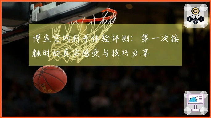 博鱼官网新手体验评测：第一次接触时的真实感受与技巧分享