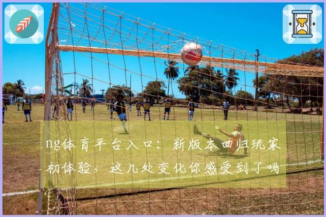 ng体育平台入口：新版本回归玩家初体验，这几处变化你感受到了吗？