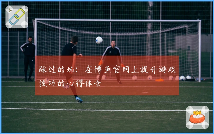 踩过的坑：在博鱼官网上提升游戏技巧的心得体会