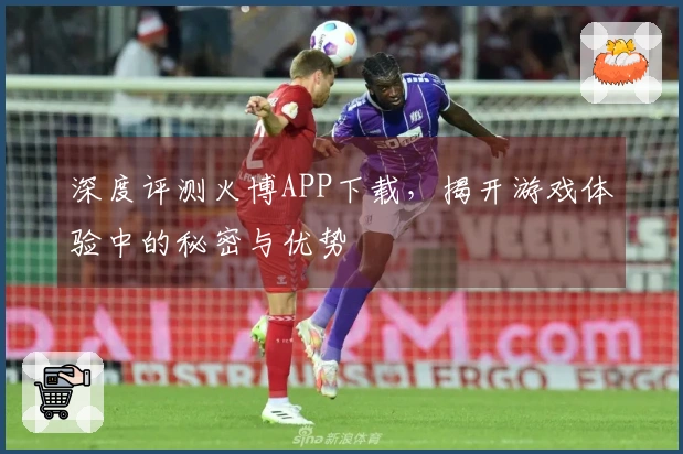 深度评测火博APP下载，揭开游戏体验中的秘密与优势