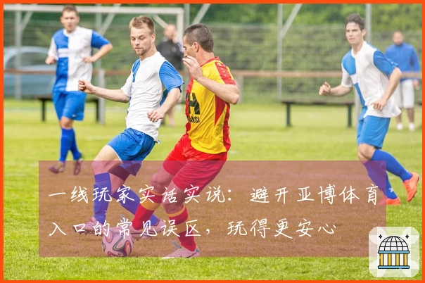 一线玩家实话实说：避开亚博体育入口的常见误区，玩得更安心