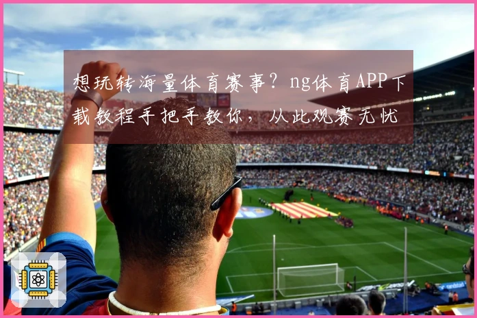 想玩转海量体育赛事？ng体育APP下载教程手把手教你，从此观赛无忧！