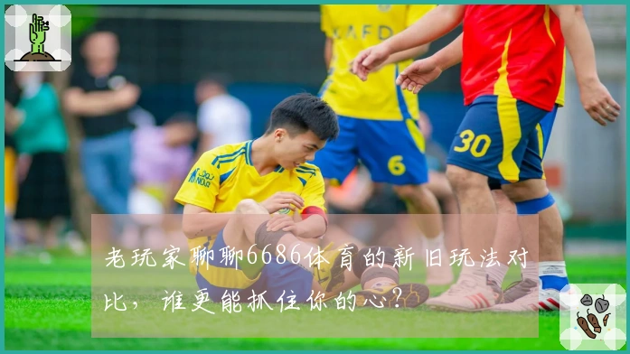 老玩家聊聊6686体育的新旧玩法对比，谁更能抓住你的心？