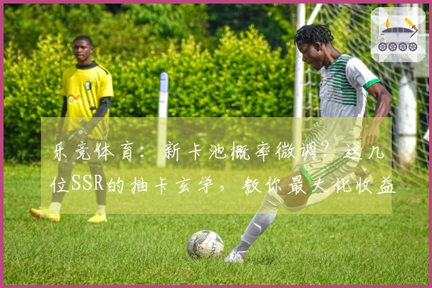 乐竞体育：新卡池概率微调？这几位SSR的抽卡玄学，教你最大化收益！