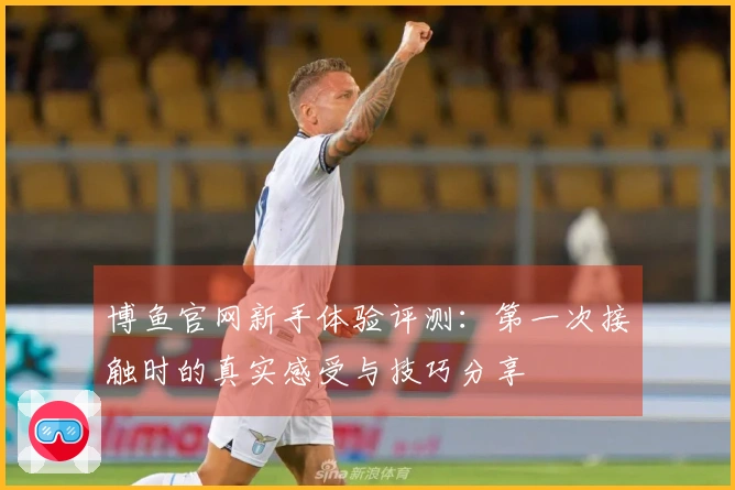 博鱼官网新手体验评测：第一次接触时的真实感受与技巧分享