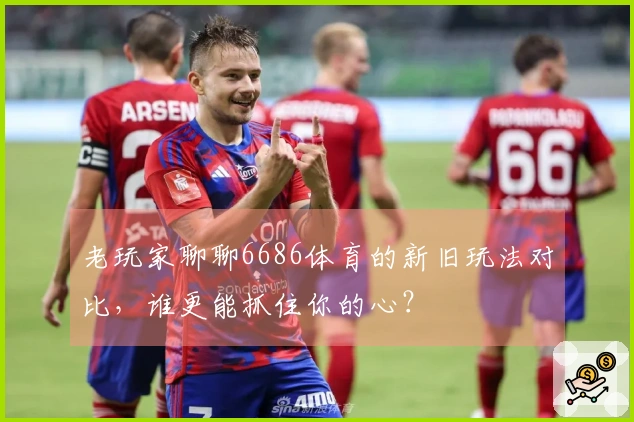 老玩家聊聊6686体育的新旧玩法对比，谁更能抓住你的心？